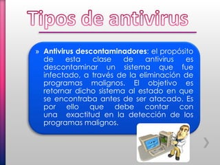 » Antivirus descontaminadores: el propósito
de esta clase de antivirus es
descontaminar un sistema que fue
infectado, a través de la eliminación de
programas malignos. El objetivo es
retornar dicho sistema al estado en que
se encontraba antes de ser atacado. Es
por ello que debe contar con
una exactitud en la detección de los
programas malignos.
 