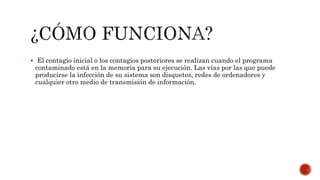  El contagio inicial o los contagios posteriores se realizan cuando el programa
contaminado está en la memoria para su ejecución. Las vías por las que puede
producirse la infección de su sistema son disquetes, redes de ordenadores y
cualquier otro medio de transmisión de información.
 