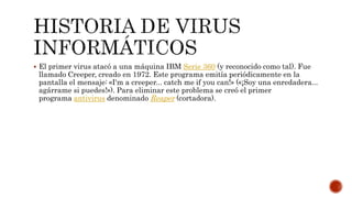  El primer virus atacó a una máquina IBM Serie 360 (y reconocido como tal). Fue
llamado Creeper, creado en 1972. Este programa emitía periódicamente en la
pantalla el mensaje: «I'm a creeper... catch me if you can!» («¡Soy una enredadera...
agárrame si puedes!»). Para eliminar este problema se creó el primer
programa antivirus denominado Reaper (cortadora).
 