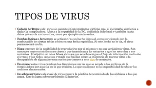  Caballo de Troya: este virus se esconde en un programa legítimo que, al ejecutarlo, comienza a
dañar la computadora. Afecta a la seguridad de la PC, dejándola indefensa y también capta
datos que envía a otros sitios, como por ejemplo contraseñas.
 Bombas lógicas o de tiempo: se activan tras un hecho puntual, como por ejemplo con la
combinación de ciertas teclas o bien en una fecha específica. Si este hecho no se da, el virus
permanecerá oculto.
 Hoax: carecen de la posibilidad de reproducirse por sí mismos y no son verdaderos virus. Son
mensajes cuyo contenido no es cierto y que incentivan a los usuarios a que los reenvíen a sus
contactos. El objetivo de estos falsos virus es que se sobrecargue el flujo de información mediante
el e-mail y las redes. Aquellos e-mails que hablan sobre la existencia de nuevos virus o la
desaparición de alguna persona suelen pertenecer a este tipo de mensajes.
 De enlace: estos virus cambian las direcciones con las que se accede a los archivos de la
computadora por aquella en la que residen. Lo que ocasionan es la imposibilidad de ubicar los
archivos almacenados.
 De sobreescritura: este clase de virus genera la pérdida del contenido de los archivos a los que
ataca. Esto lo logra sobreescribiendo su interior.
 