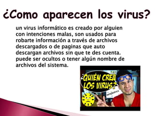 un virus informático es creado por alguien
con intenciones malas, son usados para
robarte información a través de archivos
descargados o de paginas que auto
descargan archivos sin que te des cuenta.
puede ser ocultos o tener algún nombre de
archivos del sistema.
 