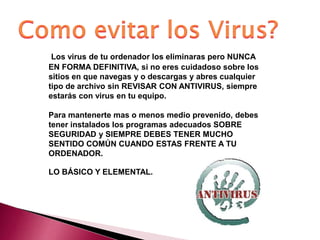 Los virus de tu ordenador los eliminaras pero NUNCA
EN FORMA DEFINITIVA, si no eres cuidadoso sobre los
sitios en que navegas y o descargas y abres cualquier
tipo de archivo sin REVISAR CON ANTIVIRUS, siempre
estarás con virus en tu equipo.
Para mantenerte mas o menos medio prevenido, debes
tener instalados los programas adecuados SOBRE
SEGURIDAD y SIEMPRE DEBES TENER MUCHO
SENTIDO COMÚN CUANDO ESTAS FRENTE A TU
ORDENADOR.
LO BÁSICO Y ELEMENTAL.
 