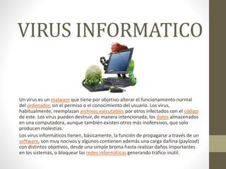 VIRUS INFORMATICO
Un virus es un malware que tiene por objetivo alterar el funcionamiento normal
del ordenador, sin el permiso o el conocimiento del usuario. Los virus,
habitualmente, reemplazan archivos ejecutables por otros infectados con el código
de este. Los virus pueden destruir, de manera intencionada, los datos almacenados
en una computadora, aunque también existen otros más inofensivos, que solo
producen molestias.
Los virus informáticos tienen, básicamente, la función de propagarse a través de un
software, son muy nocivos y algunos contienen además una carga dañina (payload)
con distintos objetivos, desde una simple broma hasta realizar daños importantes
en los sistemas, o bloquear las redes informáticas generando tráfico inútil.
 