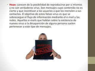 • Hoax: carecen de la posibilidad de reproducirse por sí mismos
y no son verdaderos virus. Son mensajes cuyo contenido no es
cierto y que incentivan a los usuarios a que los reenvíen a sus
contactos. El objetivo de estos falsos virus es que se
sobrecargue el flujo de información mediante el e-mail y las
redes. Aquellos e-mails que hablan sobre la existencia de
nuevos virus o la desaparición de alguna persona suelen
pertenecer a este tipo de mensajes.
 