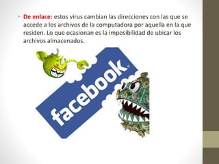 • De enlace: estos virus cambian las direcciones con las que se
accede a los archivos de la computadora por aquella en la que
residen. Lo que ocasionan es la imposibilidad de ubicar los
archivos almacenados.
 