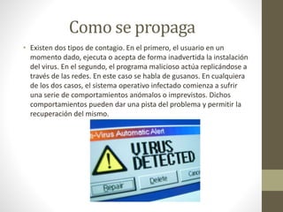 Como se propaga
• Existen dos tipos de contagio. En el primero, el usuario en un
momento dado, ejecuta o acepta de forma inadvertida la instalación
del virus. En el segundo, el programa malicioso actúa replicándose a
través de las redes. En este caso se habla de gusanos. En cualquiera
de los dos casos, el sistema operativo infectado comienza a sufrir
una serie de comportamientos anómalos o imprevistos. Dichos
comportamientos pueden dar una pista del problema y permitir la
recuperación del mismo.
 
