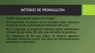 MÉTODOS DE PROPAGACIÓN
Existen dos grandes clases de contagio:
•En la primera, el usuario, en un momento dado, ejecuta o
acepta de forma inadvertida la instalación del virus.
•En la segunda, el programa malicioso actúa replicándose
a través de las redes. En este caso se habla de gusanos.
En cualquiera de los dos casos, el sistema operativo
infectado comienza a sufrir una serie de comportamientos
anómalos o imprevistos.
 