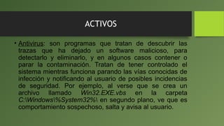 ACTIVOS
• Antivirus: son programas que tratan de descubrir las
trazas que ha dejado un software malicioso, para
detectarlo y eliminarlo, y en algunos casos contener o
parar la contaminación. Tratan de tener controlado el
sistema mientras funciona parando las vías conocidas de
infección y notificando al usuario de posibles incidencias
de seguridad. Por ejemplo, al verse que se crea un
archivo llamado Win32.EXE.vbs en la carpeta
C:Windows%System32% en segundo plano, ve que es
comportamiento sospechoso, salta y avisa al usuario.
 
