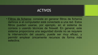 ACTIVOS
• Filtros de ficheros: consiste en generar filtros de ficheros
dañinos si el computador está conectado a una red. Estos
filtros pueden usarse, por ejemplo, en el sistema de
correos o usando técnicas de firewall. En general, este
sistema proporciona una seguridad donde no se requiere
la intervención del usuario, puede ser muy eficaz, y
permitir emplear únicamente recursos de forma más
selectiva.
 
