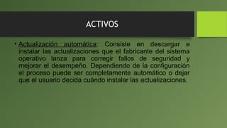ACTIVOS
• Actualización automática: Consiste en descargar e
instalar las actualizaciones que el fabricante del sistema
operativo lanza para corregir fallos de seguridad y
mejorar el desempeño. Dependiendo de la configuración
el proceso puede ser completamente automático o dejar
que el usuario decida cuándo instalar las actualizaciones.
 