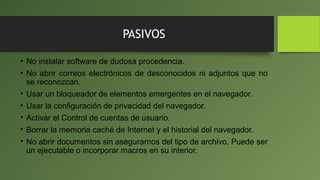 PASIVOS
• No instalar software de dudosa procedencia.
• No abrir correos electrónicos de desconocidos ni adjuntos que no
se reconozcan.
• Usar un bloqueador de elementos emergentes en el navegador.
• Usar la configuración de privacidad del navegador.
• Activar el Control de cuentas de usuario.
• Borrar la memoria caché de Internet y el historial del navegador.
• No abrir documentos sin asegurarnos del tipo de archivo. Puede ser
un ejecutable o incorporar macros en su interior.
 