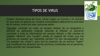 TIPOS DE VIRUS
Existen diversos tipos de virus, varían según su función o la manera
en que este se ejecuta en nuestra computadora alterando la actividad
de la misma, entre los más comunes están:
•Recicler: consiste en crear un acceso directo de un programa y
eliminar su aplicación original, además al infectar un pendrive
convierte a toda la información en acceso directo y (Se cambia la
palabra "elimina" por "oculta") oculta el original de modo que los
archivos no puedan ser vistos(Se cambió "no son recuperables" por
"no pueden ser vistos"), pero con la creación de un archivo "batch"
que modifique los atributos de los archivos contenidos en el pendrive,
estos podrían ser recuperados.
 