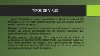 TIPOS DE VIRUS
• Troyano: Consiste en robar información o alterar el sistema del
hardware o en un caso extremo permite que un usuario externo
pueda controlar el equipo.
• Gusano: Tiene la propiedad de duplicarse a sí mismo. Los gusanos
utilizan las partes automáticas de un sistema operativo que
generalmente son invisibles al usuario.
• Bombas lógicas o de tiempo: Son programas que se activan al
producirse un acontecimiento determinado. La condición suele ser
una fecha (Bombas de Tiempo), una combinación de teclas, o
ciertas condiciones técnicas (Bombas Lógicas). Si no se produce la
condición permanece oculto al usuario.
 