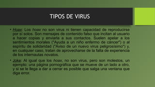 TIPOS DE VIRUS
• Hoax: Los hoax no son virus ni tienen capacidad de reproducirse
por sí solos. Son mensajes de contenido falso que incitan al usuario
a hacer copias y enviarla a sus contactos. Suelen apelar a los
sentimientos morales ("Ayuda a un niño enfermo de cáncer") o al
espíritu de solidaridad ("Aviso de un nuevo virus peligrosísimo") y,
en cualquier caso, tratan de aprovecharse de la falta de experiencia
de los internautas novatos.
• Joke: Al igual que los hoax, no son virus, pero son molestos, un
ejemplo: una página pornográfica que se mueve de un lado a otro,
y si se le llega a dar a cerrar es posible que salga una ventana que
diga error.
 