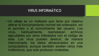 VIRUS INFORMÁTICO
• Un virus es un malware que tiene por objetivo
alterar el funcionamiento normal del ordenador, sin
el permiso o el conocimiento del usuario. Los
virus, habitualmente, reemplazan archivos
ejecutables por otros infectados con el código de
este. Los virus pueden destruir, de manera
intencionada, los datos almacenados en una
computadora, aunque también existen otros más
inofensivos, que solo producen molestias.
 
