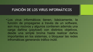 FUNCIÓN DE LOS VIRUS INFORMÁTICOS
• Los virus informáticos tienen, básicamente, la
función de propagarse a través de un software,
son muy nocivos y algunos contienen además una
carga dañina (payload) con distintos objetivos,
desde una simple broma hasta realizar daños
importantes en los sistemas, o bloquear las redes
infromáticas generando tráfico inútil.
 