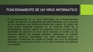 FUNCIONAMIENTO DE UN VIRUS INFORMÁTICO
• El funcionamiento de un virus informático es conceptualmente
simple. Se ejecuta un programa que está infectado, en la mayoría
de las ocasiones, por desconocimiento del usuario. El código del
virus queda residente (alojado) en la memoria RAM de la
computadora, incluso cuando el programa que lo contenía haya
terminado de ejecutar. El virus toma entonces el control de los
servicios básicos del sistema operativo, infectando, de manera
posterior, archivos ejecutables que sean llamados para su
ejecución. Finalmente se añade el código del virus al programa
infectado y se graba en el disco, con lo cual el proceso de replicado
se completa.
 
