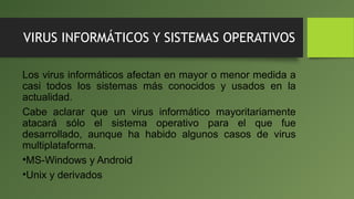 VIRUS INFORMÁTICOS Y SISTEMAS OPERATIVOS
Los virus informáticos afectan en mayor o menor medida a
casi todos los sistemas más conocidos y usados en la
actualidad.
Cabe aclarar que un virus informático mayoritariamente
atacará sólo el sistema operativo para el que fue
desarrollado, aunque ha habido algunos casos de virus
multiplataforma.
•MS-Windows y Android
•Unix y derivados
 