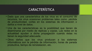 CARACTERÍSTICA
• Dado que una característica de los virus es el consumo de
recursos, los virus ocasionan problemas tales como: pérdida
de productividad, cortes en los sistemas de información o
daños a nivel de datos.
• Una de las características es la posibilidad que tienen de
diseminarse por medio de réplicas y copias. Las redes en la
actualidad ayudan a dicha propagación cuando éstas no
tienen la seguridad adecuada.
• Otros daños que los virus producen a los sistemas
informáticos son la pérdida de información, horas de parada
productiva, tiempo de reinstalación, etc.
 