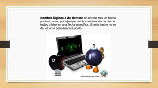 Bombas lógicas o de tiempo: se activan tras un hecho
puntual, como por ejemplo con la combinación de ciertas
teclas o bien en una fecha específica. Si este hecho no se
da, el virus permanecerá oculto.
 