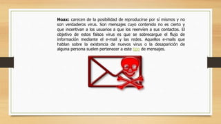 Hoax: carecen de la posibilidad de reproducirse por sí mismos y no
son verdaderos virus. Son mensajes cuyo contenido no es cierto y
que incentivan a los usuarios a que los reenvíen a sus contactos. El
objetivo de estos falsos virus es que se sobrecargue el flujo de
información mediante el e-mail y las redes. Aquellos e-mails que
hablan sobre la existencia de nuevos virus o la desaparición de
alguna persona suelen pertenecer a este tipo de mensajes.
 