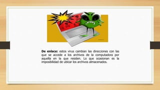 De enlace: estos virus cambian las direcciones con las
que se accede a los archivos de la computadora por
aquella en la que residen. Lo que ocasionan es la
imposibilidad de ubicar los archivos almacenados.
 