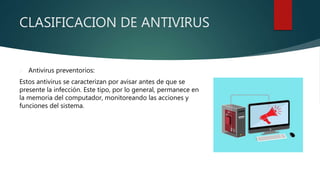 CLASIFICACION DE ANTIVIRUS
 Antivirus preventorios:
Estos antivirus se caracterizan por avisar antes de que se
presente la infección. Este tipo, por lo general, permanece en
la memoria del computador, monitoreando las acciones y
funciones del sistema.
 
