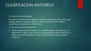 CLASIFICACION ANTIVIRUS
 Antivirus identificadores:
Este tipo de antivirus tiene objetivo identificar programas infecciosos que
pueden afectar el sistema. Además, rastrean secuencias de códigos
específicos vinculados con dichos virus.
 Antivirus descontaminadores:
 Tienen características similares a los identificadores. Sin embargo, se
diferencian en que estos antivirus se especializan en descontaminar un
sistema que fue infectado, a través de la eliminación de programas
malignos.
 