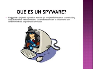  El spyware o programa espía es un malware que recopila información de un ordenador y
después transmite esta información a una entidad externa sin el conocimiento o el
consentimiento del propietario del ordenador.
 