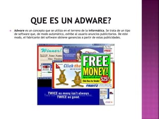  Adware es un concepto que se utiliza en el terreno de la informática. Se trata de un tipo
de software que, de modo automático, exhibe al usuario anuncios publicitarios. De este
modo, el fabricante del software obtiene ganancias a partir de estas publicidades.
 