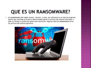  Un ransomware (del inglés ransom, 'rescate', y ware, por software) es un tipo de programa
dañino que restringe el acceso a determinadas partes o archivos del sistema infectado, y
pide un rescate a cambio de quitar esta restricción. Algunos tipos de ransomware cifran
los archivos del sistema operativo
 