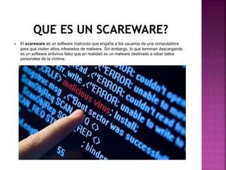 El scareware es un software malicioso que engaña a los usuarios de una computadora
para que visiten sitios infestados de malware. Sin embargo, lo que terminan descargando
es un software antivirus falso que en realidad es un malware destinado a robar datos
personales de la víctima.
 