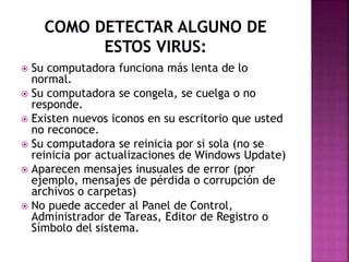  Su computadora funciona más lenta de lo
normal.
 Su computadora se congela, se cuelga o no
responde.
 Existen nuevos iconos en su escritorio que usted
no reconoce.
 Su computadora se reinicia por si sola (no se
reinicia por actualizaciones de Windows Update)
 Aparecen mensajes inusuales de error (por
ejemplo, mensajes de pérdida o corrupción de
archivos o carpetas)
 No puede acceder al Panel de Control,
Administrador de Tareas, Editor de Registro o
Símbolo del sistema.
 