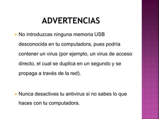  No introduzcas ninguna memoria USB
desconocida en tu computadora, pues podría
contener un virus (por ejemplo, un virus de acceso
directo, el cual se duplica en un segundo y se
propaga a través de la red).
 Nunca desactives tu antivirus si no sabes lo que
haces con tu computadora.
 