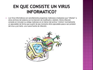  Los Virus Informáticos son sencillamente programas maliciosos (malwares) que “infectan” a
otros archivos del sistema con la intención de modificarlo o dañarlo. Dicha infección
consiste en incrustar su código malicioso en el interior del archivo “víctima” (normalmente
un ejecutable) de forma que a partir de ese momento dicho ejecutable pasa a ser portador
del virus y por tanto, una nueva fuente de infección.
 