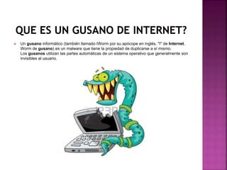  Un gusano informático (también llamado IWorm por su apócope en inglés, "I" de Internet,
Worm de gusano) es un malware que tiene la propiedad de duplicarse a sí mismo.
Los gusanos utilizan las partes automáticas de un sistema operativo que generalmente son
invisibles al usuario.
 