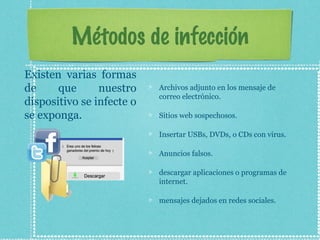 Métodos de infección
Archivos adjunto en los mensaje de
correo electrónico.
Sitios web sospechosos.
Insertar USBs, DVDs, o CDs con virus.
Anuncios falsos.
descargar aplicaciones o programas de
internet.
mensajes dejados en redes sociales.
Existen varias formas
de que nuestro
dispositivo se infecte o
se exponga.
 