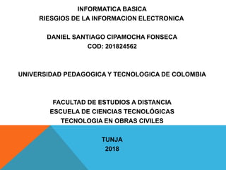 INFORMATICA BASICA
RIESGIOS DE LA INFORMACION ELECTRONICA
DANIEL SANTIAGO CIPAMOCHA FONSECA
COD: 201824562
UNIVERSIDAD PEDAGOGICA Y TECNOLOGICA DE COLOMBIA
FACULTAD DE ESTUDIOS A DISTANCIA
ESCUELA DE CIENCIAS TECNOLÓGICAS
TECNOLOGIA EN OBRAS CIVILES
TUNJA
2018
 