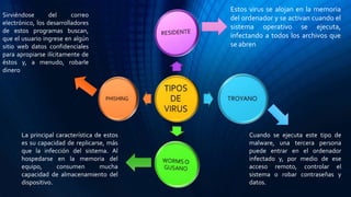 Estos virus se alojan en la memoria
del ordenador y se activan cuando el
sistema operativo se ejecuta,
infectando a todos los archivos que
se abren
Sirviéndose del correo
electrónico, los desarrolladores
de estos programas buscan,
que el usuario ingrese en algún
sitio web datos confidenciales
para apropiarse ilícitamente de
éstos y, a menudo, robarle
dinero
La principal característica de estos
es su capacidad de replicarse, más
que la infección del sistema. Al
hospedarse en la memoria del
equipo, consumen mucha
capacidad de almacenamiento del
dispositivo.
Cuando se ejecuta este tipo de
malware, una tercera persona
puede entrar en el ordenador
infectado y, por medio de ese
acceso remoto, controlar el
sistema o robar contraseñas y
datos.
 