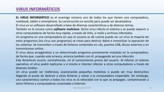 VIRUS INFORMÁTICOS
SJM Computación 4.0 11
EL VIRUS INFORMÁTICO es el enemigo número uno de todos los que tienen una computadora,
notebook, tablet o smartphone. Su construcción es sencilla pero puede ser devastadora.
El virus es un software desarrollado a base de diversas características y de diversos temas.
También se lo conoce como software malicioso. Dicho virus infecta el sistema y se puede esparcir a
otras computadoras de forma muy rápida, a través de links, e-mails y archivos infectados.
Un programa en una computadora sin que el usuario se dé cuenta puede ser un virus la mayoría de
estos programas (los virus son programas) se crean para destruir datos e inmovilizar la operación de
los sistemas. Se transmiten a través de ficheros contenidos en cds, puertos USB, discos externos o en
transmisiones online.
El virus ataca arraigándose a un determinado programa previamente instalado en la computadora,
de forma que, cuando este arranca, arranca también con él, propagando así una infección.
Este fenómeno ocurre, normalmente, sin el conocimiento previo del usuario. Al infectar el sistema
operativo, el virus podrá replicarse a sí mismo e intentar infectar a otras computadoras a través de
diversos medios.
Un virus puede ser inofensivo, ocasionando pequeñas molestias o puede ser muy destructivo
llegando al punto de destruir a otros ficheros y volver a la computadora inoperable. Sin embargo,
una característica común a todos los virus es la velocidad con la que se propagan, contaminando a
otros ficheros y computadoras conectadas a Internet.
 