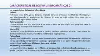 CARACTERÍSTICAS DE LOS VIRUS INFORMÁTICOS (I)
Las características de los virus informáticos:
Dañino
Todo virus causa daño, ya sea de forma implícita, borrando archivos o modificando información, o
bien disminuyendo el rendimiento del sistema. A pesar de esto, existen virus cuyo fin es
simplemente algún tipo de broma.
Autoreproductor
La característica que más diferencia a los virus es ésta, ya que ningún otro programa tiene la
capacidad de autoreplicarse en el sistema.
Subrepticio
Característica que le permite ocultarse al usuario mediante diferentes técnicas, como puede ser
mostrarse como una imagen, incrustarse en librerías o en programas, …
Polimórficos
Algunos virus informáticos pueden tener muchas formas. Determinadas variedades se caracterizan
por su capacidad para transformar su código, y precisamente al ser polimorfos (también llamados
mutantes) son mucho más difíciles de detectar y eliminar.
Residentes y no residentes
Los virus informáticos pueden ser residentes o no residentes en la memoria del ordenador, o sea
quedar o no de forma permanente en la memoria del equipo. Los virus no residentes se caracterizan
SJM Computación 4.0 12
 
