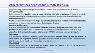 CARACTERÍSTICAS DE LOS VIRUS INFORMÁTICOS (II)
porque el código del virus se ejecuta solamente cuando un archivo determinado es abierto.
Trabajo integrado
Determinados virus pueden atraer a otros, haciendo más letal su actividad. Incluso se ayudarán
para esconderse y se asistirán al momento de contaminar una unidad específica del dispositivo.
Actividad silenciosa
Ciertos virus informáticos pueden llegar a ocultar los cambios que realizan dentro del ordenador,
es decir que el sistema no mostrará signos de infiltración de virus.
Resistencia al formateo
Hay virus informáticos que pueden permanecer en el sistema aunque el disco duro haya sido
formateado. Este tipo de virus se caracteriza por tener la capacidad de infectar porciones muy
específicas de la computadora, como albergarse en el MBR (registro de arranque principal).
Retro-virus
Los retro-virus, también conocidos como virus-antivirus, utilizan como técnica de ataque la
anulación de los programas antivirus que estén funcionando en la computadora. En consecuencia,
el ordenador queda indefenso y expuesto a otras agresiones.
Mutabilidad
Algunos virus informáticos modifican su propio código para evadir la acción de los antivirus,
creando alteraciones de sí mismos en cada copia.
SJM Computación 4.0 13
 