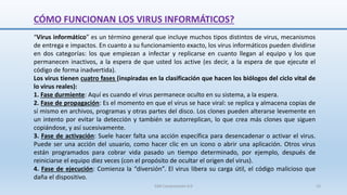 CÓMO FUNCIONAN LOS VIRUS INFORMÁTICOS?
“Virus informático” es un término general que incluye muchos tipos distintos de virus, mecanismos
de entrega e impactos. En cuanto a su funcionamiento exacto, los virus informáticos pueden dividirse
en dos categorías: los que empiezan a infectar y replicarse en cuanto llegan al equipo y los que
permanecen inactivos, a la espera de que usted los active (es decir, a la espera de que ejecute el
código de forma inadvertida).
Los virus tienen cuatro fases (inspiradas en la clasificación que hacen los biólogos del ciclo vital de
lo virus reales):
1. Fase durmiente: Aquí es cuando el virus permanece oculto en su sistema, a la espera.
2. Fase de propagación: Es el momento en que el virus se hace viral: se replica y almacena copias de
sí mismo en archivos, programas y otras partes del disco. Los clones pueden alterarse levemente en
un intento por evitar la detección y también se autorreplican, lo que crea más clones que siguen
copiándose, y así sucesivamente.
3. Fase de activación: Suele hacer falta una acción específica para desencadenar o activar el virus.
Puede ser una acción del usuario, como hacer clic en un icono o abrir una aplicación. Otros virus
están programados para cobrar vida pasado un tiempo determinado, por ejemplo, después de
reiniciarse el equipo diez veces (con el propósito de ocultar el origen del virus).
4. Fase de ejecución: Comienza la “diversión”. El virus libera su carga útil, el código malicioso que
daña el dispositivo.
SJM Computación 4.0 15
 