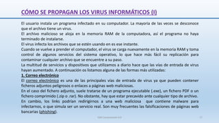 CÓMO SE PROPAGAN LOS VIRUS INFORMÁTICOS (I)
SJM Computación 4.0 17
El usuario instala un programa infectado en su computador. La mayoría de las veces se desconoce
que el archivo tiene un virus.
El archivo malicioso se aloja en la memoria RAM de la computadora, así el programa no haya
terminado de instalarse.
El virus infecta los archivos que se estén usando en es ese instante.
Cuando se vuelve a prender el computador, el virus se carga nuevamente en la memoria RAM y toma
control de algunos servicios del sistema operativo, lo que hace más fácil su replicación para
contaminar cualquier archivo que se encuentre a su paso.
La multitud de servicios y dispositivos que utilizamos a diario hace que las vías de entrada de virus
hayan aumentado. A continuación os listamos alguna de las formas más utilizadas:
1. Correo electrónico
El correo electrónico es una de las principales vías de entrada de virus ya que pueden contener
ficheros adjuntos peligrosos o enlaces a páginas web maliciosas.
En el caso del fichero adjunto, suele tratarse de un programa ejecutable (.exe), un fichero PDF o un
fichero comprimido (.zip o .rar). No obstante, hay que estar precavido ante cualquier tipo de archivo.
En cambio, los links podrían redirigirnos a una web maliciosa que contiene malware para
infectarnos, o que simula ser un servicio real. Son muy frecuentes las falsificaciones de páginas web
bancarias (phishing).
 