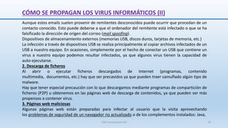 SJM Computación 4.0 18
Aunque estos emails suelen provenir de remitentes desconocidos puede ocurrir que procedan de un
contacto conocido. Esto puede deberse a que el ordenador del remitente está infectado o que se ha
falsificado la dirección de origen del correo (mail spoofing).
Dispositivos de almacenamiento externos (memorias USB, discos duros, tarjetas de memoria, etc.)
La infección a través de dispositivos USB se realiza principalmente al copiar archivos infectados de un
USB a nuestro equipo. En ocasiones, simplemente por el hecho de conectar un USB que contiene un
virus a nuestro equipo podemos resultar infectados, ya que algunos virus tienen la capacidad de
auto-ejecutarse.
2. Descarga de ficheros
Al abrir o ejecutar ficheros descargados de Internet (programas, contenido
multimedia, documentos, etc.) hay que ser precavidos ya que pueden traer camuflado algún tipo de
malware.
Hay que tener especial precaución con lo que descargamos mediante programas de compartición de
ficheros (P2P) u obtenemos en las páginas web de descarga de contenidos, ya que pueden ser más
propensos a contener virus.
3. Páginas web maliciosas
Algunas páginas web están preparadas para infectar al usuario que la visita aprovechando
los problemas de seguridad de un navegador no actualizado o de los complementos instalados: Java,
CÓMO SE PROPAGAN LOS VIRUS INFORMÁTICOS (II)
 
