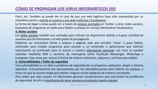 SJM Computación 4.0 19
Flash, etc. También se puede dar el caso de que una web legítima haya sido manipulada por un
ciberdelincuente y redirija al usuario a una web maliciosa o fraudulenta.
La forma de llegar a éstas puede ser a través de enlaces acortados en Twitter u otras redes sociales,
búsqueda de programas en webs poco fiables o enlaces en correos electrónicos fraudulentos.
4. Redes sociales
Las redes sociales también son utilizadas para infectar los dispositivos debido a la gran cantidad de
usuarios que las frecuentan y el alto grado de propagación.
Debemos ser precavidos frente a enlaces a páginas web que resulten “raras” o poco fiables,
solicitudes para instalar programas para acceder a un contenido, o aplicaciones que solicitan
autorización no justificada para el acceso a nuestra información personal. Los virus se pueden
extender mediante SMS o servicios de mensajería como Facebook Messenger, WhatsApp e
Instagram. Hay casos que toman la forma de enlaces maliciosos, adjuntos y archivos ejecutables.
5. Vulnerabilidades / Fallos de seguridad
Una vulnerabilidad es un fallo o problema de seguridad de un programa, aplicación, plugin o sistema
operativo. Frecuentemente son aprovechadas por los ciberdelincuentes para infectar los equipos, a
veces sin que el usuario tenga que realizar ninguna acción peligrosa de manera consciente.
Para evitar que esto suceda, los fabricantes generan actualizaciones que solucionan los problemas
de seguridad, de ahí la importancia de tener siempre actualizado nuestro equipo
CÓMO SE PROPAGAN LOS VIRUS INFORMÁTICOS (III)
 