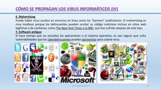 SJM Computación 4.0 20
6. Malvertising
Puede haber virus ocultos en anuncios en línea como los “banners” publicitarios. El malvertising es
muy insidioso porque los delincuentes pueden ocultar su código malicioso incluso en sitios web
legítimos y de confianza, como The New York Times o la BBC, que han sufrido ataques de este tipo.
7. Software antiguo
Si hace tiempo que no actualiza las aplicaciones o el sistema operativo, es casi seguro que sufra
vulnerabilidades que los ciberdelincuentes pueden aprovechar para colarle virus.
CÓMO SE PROPAGAN LOS VIRUS INFORMÁTICOS (IV)
 
