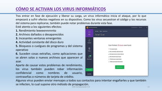 CÓMO SE ACTIVAN LOS VIRUS INFORMÁTICOS
Esté atento a los siguientes efectos:
1. Rendimiento leeeeennnnnto
2. Archivos dañados o desaparecidos
3. Incesantes ventanas emergentes
4. Actividad constante del disco duro
5. Bloqueos o cuelgues de programas y del sistema
operativo
6. Suceden cosas extrañas, como aplicaciones que
se abren solas o nuevos archivos que aparecen al
azar.
Aparte de causar estos problemas de rendimiento,
los virus también pueden robar información
confidencial como nombres de usuario,
contraseñas o números de tarjeta de crédito.
Tras entrar en fase de ejecución y liberar su carga, un virus informático inicia el ataque, por lo que
empezará a sufrir efectos negativos en su dispositivo. Como los virus secuestran el código y los recursos
del sistema para replicarse, también puede notar problemas durante esta fase.
Algunos virus pueden enviar mensajes a todos sus contactos para intentar engañarles y que también
se infecten, lo cual supone otro método de propagación.
SJM Computación 4.0 21
 