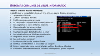 SÍNTOMAS COMUNES DE VIRUS INFORMÁTICO
Síntomas comunes de virus informático:
Es posible que tu computadora tenga un virus si tienes alguno de estos problemas:
1. Suspensión o bloqueo
2. Archivos perdidos o dañados
3. Problemas para guardar archivos
4. La computadora se reinicia de manera inesperada
5. Los programas se abren en forma aleatoria
6. El administrador de tareas no abre
7. Recuadros emergentes constantes
8. Muchos más spam de lo habitual en el email
9. Las actualizaciones de Windows no se instalan
10. No pueden abrirse archivos y carpetas
11. Las contraseñas cambiaron
12. Problemas para instalar nuevo software
13. Lentitud considerable en el encendido y/o apagado
14. Errores inesperados como memoria baja y archivos de sistema faltantes
15. Cuestiones de hardware como un teclado o una impresora que no responde
SJM Computación 4.0 22
 