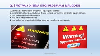 QUÉ MOTIVA A DISEÑAR ESTOS PROGRAMAS MALICIOSOS
¿Qué motiva a diseñar estos programas? Aquí alguna razones:
1. Tomar el control de la computadora de una persona por motivos personales o profesionales.
2. Para obtener beneficios financieros.
3. Para robar datos confidenciales
4. Para acabar con un equipo individual o una red completa, y muchas más.
SJM Computación 4.0 25
 